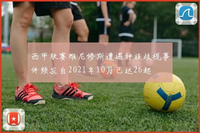 西甲联赛维尼修斯遭遇种族歧视事件频发自2021年10月已达26起
