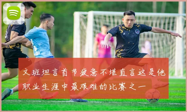 文班坦言首节疲惫不堪直言这是他职业生涯中最艰难的比赛之一