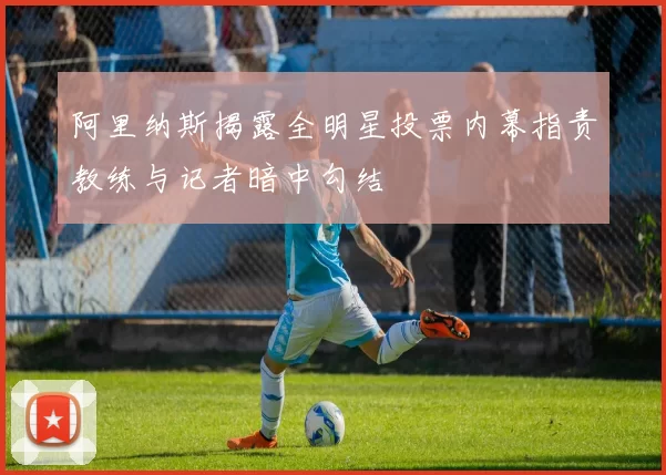阿里纳斯揭露全明星投票内幕指责教练与记者暗中勾结