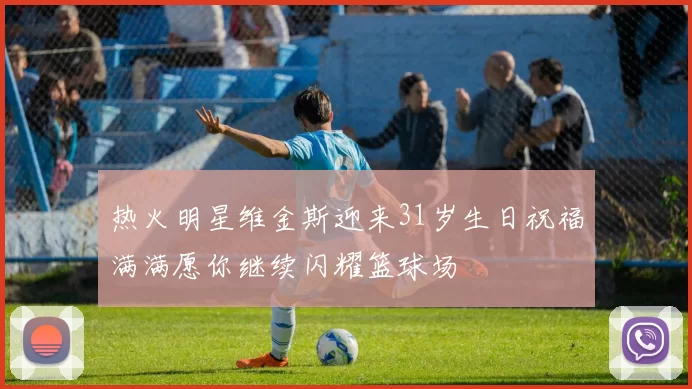 热火明星维金斯迎来31岁生日祝福满满愿你继续闪耀篮球场