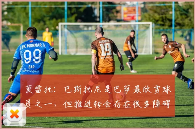 莫雷托：巴斯托尼是巴萨最欣赏球员之一，但推进转会存在很多障碍