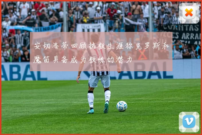 安切洛蒂回顾执教生涯称克罗斯和魔笛具备成为教练的潜力