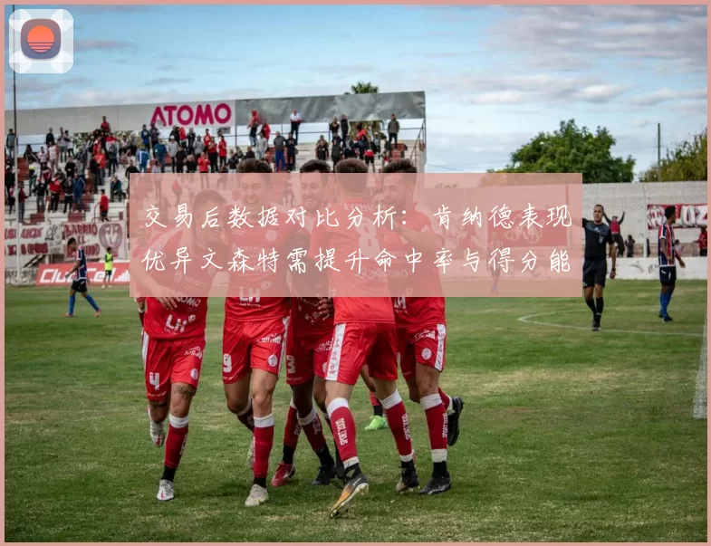 交易后数据对比分析：肯纳德表现优异文森特需提升命中率与得分能力