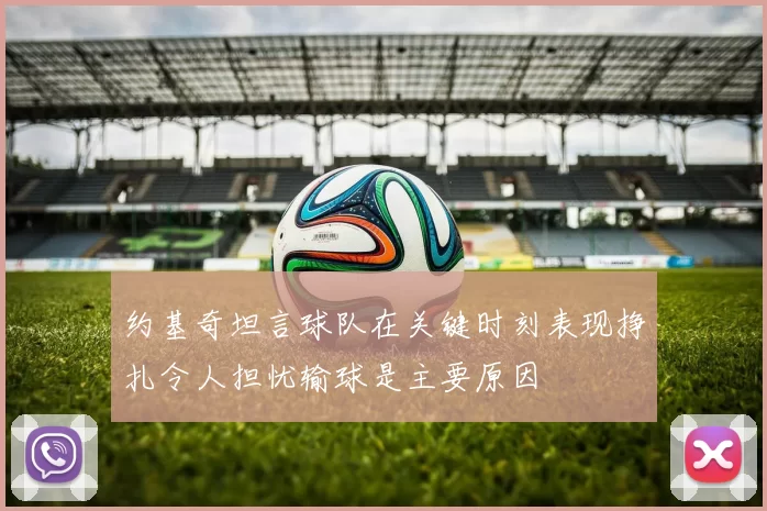 约基奇坦言球队在关键时刻表现挣扎令人担忧输球是主要原因