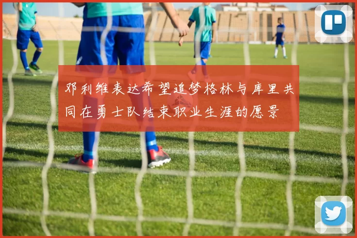 邓利维表达希望追梦格林与库里共同在勇士队结束职业生涯的愿景