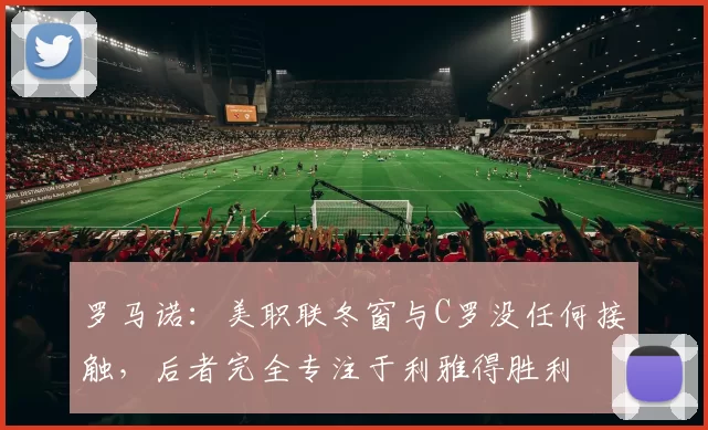 罗马诺：美职联冬窗与C罗没任何接触，后者完全专注于利雅得胜利