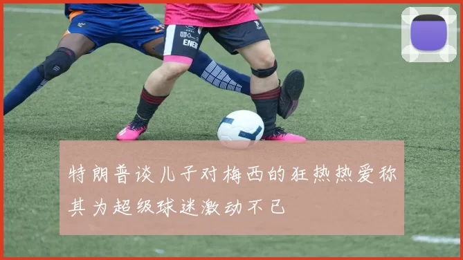 特朗普谈儿子对梅西的狂热热爱称其为超级球迷激动不已