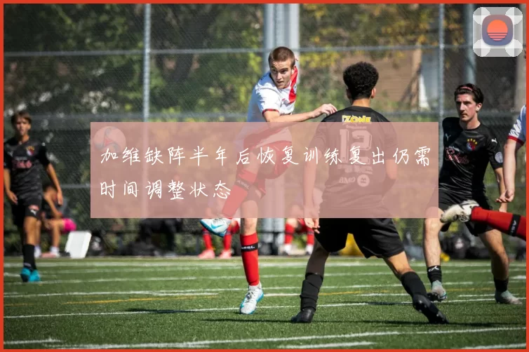 加维缺阵半年后恢复训练复出仍需时间调整状态