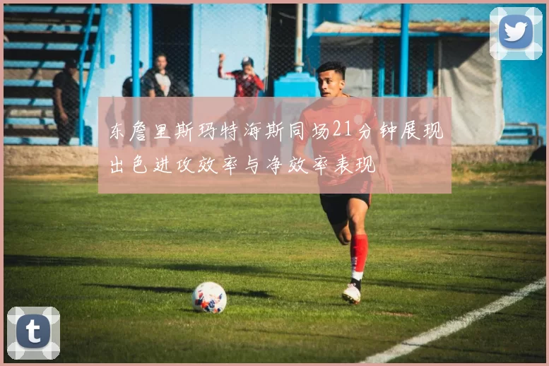 东詹里斯玛特海斯同场21分钟展现出色进攻效率与净效率表现