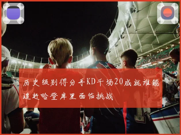 历史级别得分手KD千场20成就谁能追赶哈登库里面临挑战