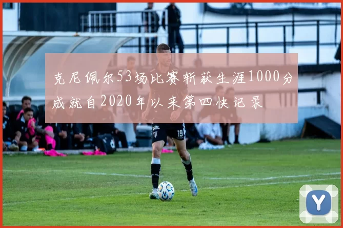 克尼佩尔53场比赛斩获生涯1000分成就自2020年以来第四快记录