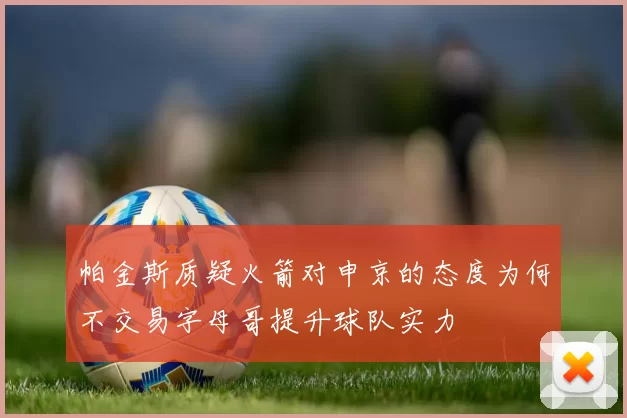 帕金斯质疑火箭对申京的态度为何不交易字母哥提升球队实力