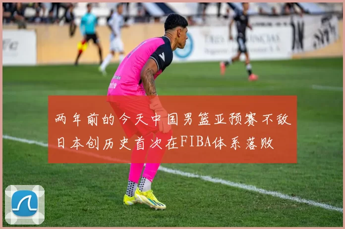 两年前的今天中国男篮亚预赛不敌日本创历史首次在FIBA体系落败