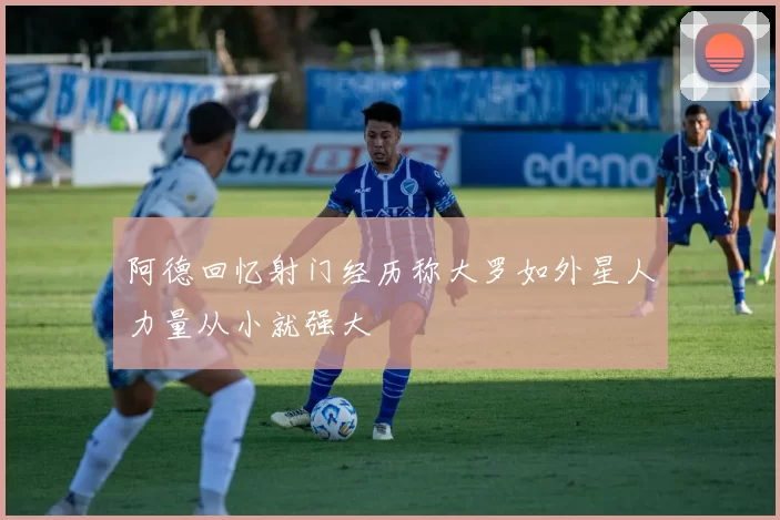 阿德回忆射门经历称大罗如外星人力量从小就强大