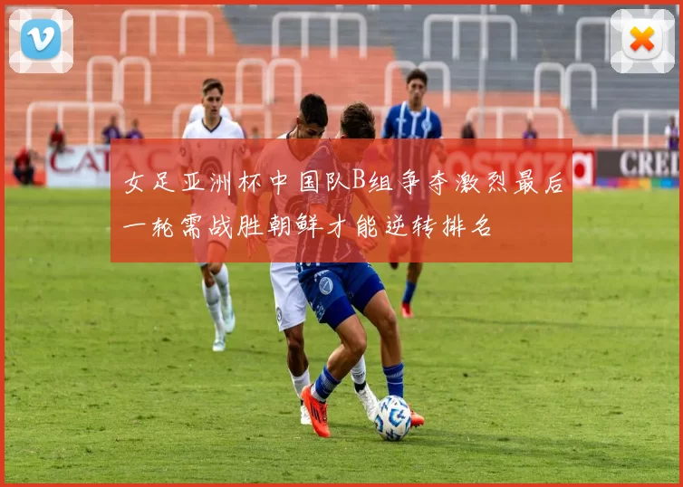 女足亚洲杯中国队B组争夺激烈最后一轮需战胜朝鲜才能逆转排名