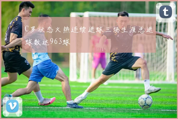 C罗状态火热连续进球三场生涯总进球数达963球