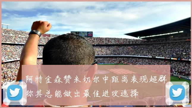阿特金森赞米切尔中距离表现超群称其总能做出最佳进攻选择