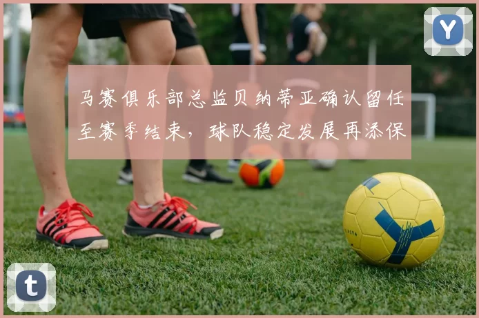马赛俱乐部总监贝纳蒂亚确认留任至赛季结束，球队稳定发展再添保障