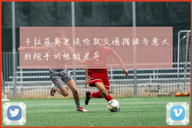 卡拉菲奥里谈伦敦交通拥堵与意大利枪手训练的差异